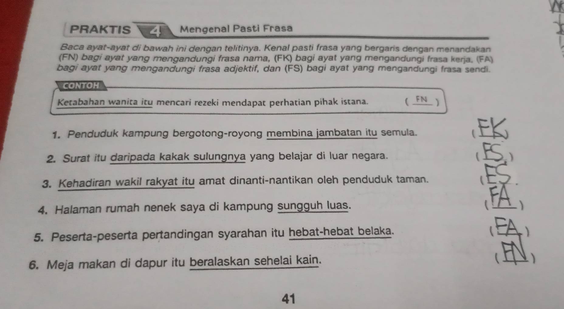 PRAKTIS 4 Mengenal Pasti Frasa 
Baca ayat-ayat di bawah ini dengan telitinya. Kenal pasti frasa yang bergaris dengan menandakan 
(FN) bagi ayat yang mengandungi frasa nama, (FK) bagi ayat yang mengandungi frasa kerja. (FA) 
bagi ayat yang mengandungi frasa adjektif, dan (FS) bagi ayat yang mengandungi frasa sendi. 
CONTOH 
Ketabahan wanita itu mencari rezeki mendapat perhatian pihak istana. ( _FN ) 
1. Penduduk kampung bergotong-royong membina jambatan itu semula. (_ 
2. Surat itu daripada kakak sulungnya yang belajar di luar negara. 
(_ ) 
3. Kehadiran wakil rakyat itu amat dinanti-nantikan oleh penduduk taman. _ 
4. Halaman rumah nenek saya di kampung sungguh luas. _ 
5. Peserta-peserta pertandingan syarahan itu hebat-hebat belaka.  _) 
6. Meja makan di dapur itu beralaskan sehelai kain. _ ) 
41