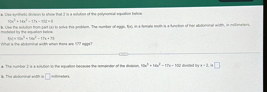 Use synthetic division to show that 2 is a solution of the polynomial equation below.
10x^3+14x^2-17x-102=0
b. Use the solution from part (a) to solve this problem. The number of eggs, f(x) , in a female moth is a function of her abdominal width, in millimeters,
modeled by the equation below.
f(x)=10x^3+14x^2-17x+75
What is the abdominal width when there are 177 eggs?
a. The number 2 is a solution to the equation because the remainder of the division, 10x^3+14x^2-17x-102 divided by x-2 , is □.
b. The abdominal width is □ millimeters.