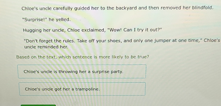 Chloe's uncle carefully guided her to the backyard and then removed her blindfold.
"Surprise!" he yelled.
Hugging her uncle, Chloe exclaimed, "Wow! Can I try it out?"
"Don't forget the rules. Take off your shoes, and only one jumper at one time," Chloe's
uncle reminded her.
Based on the text, which sentence is more likely to be true?
Chloe's uncle is throwing her a surprise party.
Chloe's uncle got her a trampoline.