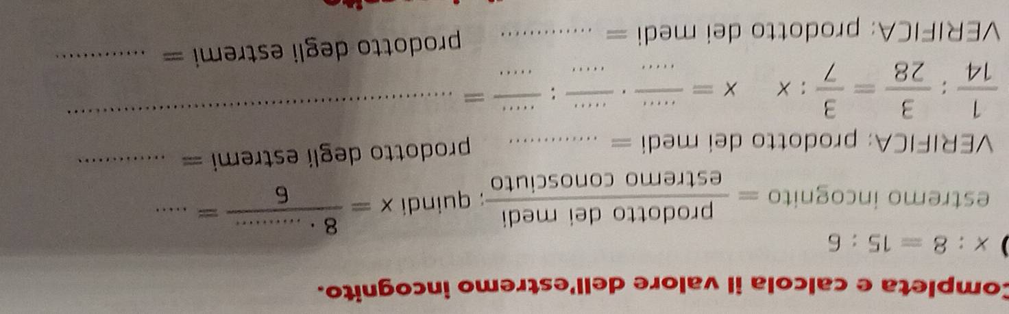 Completa e calcola il valore dell'estremo incognito.
x:8=15:6
estremo incognito = prodottodeimedi/estremoconosciuto ; quindi x= (8· ........)/6 =... _ 
VERIFICA: prodotto dei medi =_ 
prodotto degli estremi =_ 
_
 1/14 : 3/28 = 3/7 :x x= (....)/.....  - __ -: ·s ·s /·s  =
_ 
VERIFICA: prodotto dei medi =_ 
prodotto degli estr mi