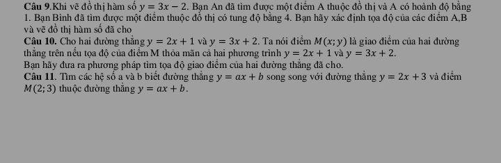 Câu 9.Khi vẽ đồ thị hàm số y=3x-2. Bạn An đã tìm được một điểm A thuộc đồ thị và A có hoành độ bằng 
1. Bạn Bình đã tìm được một điểm thuộc đồ thị có tung độ bằng 4. Bạn hãy xác định tọa độ của các điểm A, B
và vẽ đồ thị hàm số đã cho 
Câu 10. Cho hai đường thẳng y=2x+1 và y=3x+2. Ta nói điểm M(x;y) là giao điểm của hai đường 
thẳng trên nếu tọa độ của điểm M thỏa mãn cả hai phương trình y=2x+1 và y=3x+2. 
Bạn hãy đưa ra phương pháp tìm tọa độ giao điểm của hai đường thẳng đã cho. 
Câu 11. Tìm các hệ số a và b biết đường thắng y=ax+b song song với đường thẳng y=2x+3 và điểm
M(2;3) thuộc đường thắng y=ax+b.