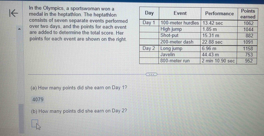 In the Olympics, a sportswoman won a
medal in the heptathlon. The heptathlon 
consists of seven separate events performed
over two days, and the points for each event
are added to determine the total score. Her
points for each event are shown on the right.
(a) How many points did she earn on Day 1?
4079
(b) How many points did she earn on Day 2?