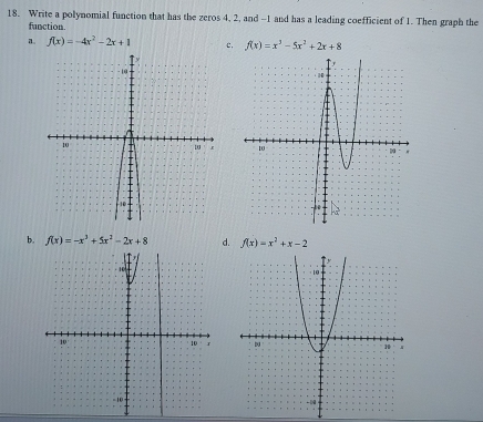 Write a polynomial function that has the zeros 4, 2, and -1 and has a leading coefficient of 1. Then graph the
function.
f(x)=-4x^2-2x+1 c. f(x)=x^3-5x^2+2x+8

b. f(x)=-x^3+5x^2-2x+8 d. f(x)=x^2+x-2