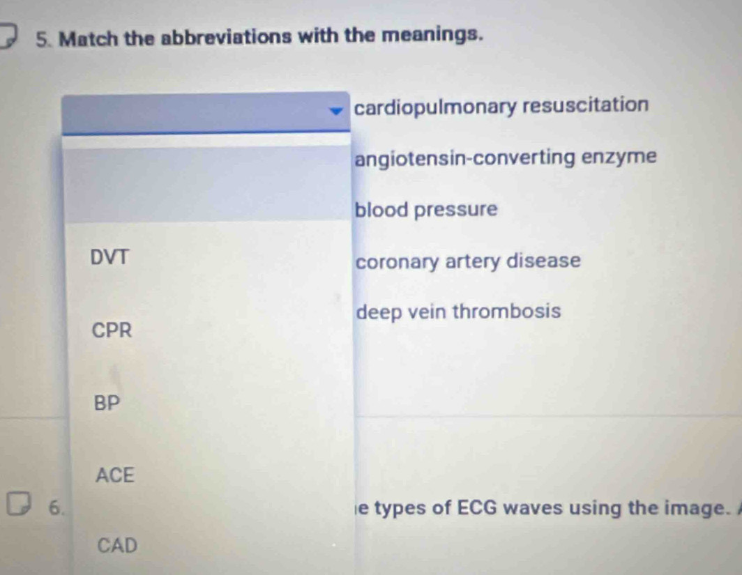 Match the abbreviations with the meanings.
cardiopulmonary resuscitation
angiotensin-converting enzyme
blood pressure
DVT
coronary artery disease
deep vein thrombosis
CPR
BP
ACE
6. e types of ECG waves using the image. 
CAD