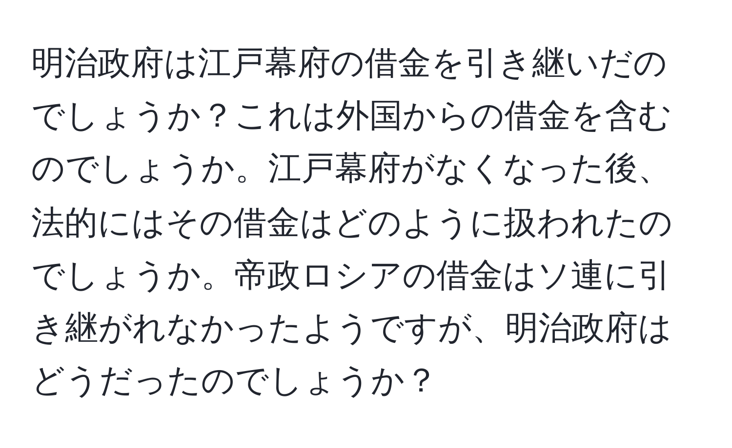 明治政府は江戸幕府の借金を引き継いだのでしょうか？これは外国からの借金を含むのでしょうか。江戸幕府がなくなった後、法的にはその借金はどのように扱われたのでしょうか。帝政ロシアの借金はソ連に引き継がれなかったようですが、明治政府はどうだったのでしょうか？