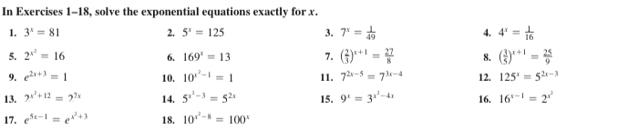 In Exercises 1-18, solve the exponential equations exactly for x. 
1. 3^x=81 2. 5^x=125 3. 7^x= 1/49  4. 4^x= 1/16 
5. 2^(x^2)=16 6. 169^x=13 7. ( 2/3 )^x+1= 27/8  8. ( 3/5 )^x+1= 25/9 
9. e^(2x+3)=1 10. 10^(x^2)-1=1 11. 7^(2x-5)=7^(3x-4) 12. 125^x=5^(2x-3)
13. 2^(x^2)+12=2^(7x) 14. 5^(x^2)-3=5^(2x) 15. 9^x=3^(x^2)-4x 16. 16^(x-1)=2^(x^2)
17. e^(5x-1)=e^(x^2)+3 18. 10^(x^2)-8=100^x