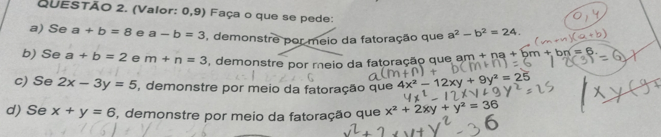 (Valor: 0,9) Faça o que se pede: 
a) Se a+b=8 e a-b=3 , demonstre por meio da fatoração que a^2-b^2=24. 
b) Se a+b=2 e m+n=3 , demonstre por meio da fatoração que am + na 
c) Se 2x-3y=5 , demonstre por meio da fatoração que 4x^2-12xy+9y^2=25
d) Se x+y=6 , demonstre por meio da fatoração que x^2+2xy+y^2=36