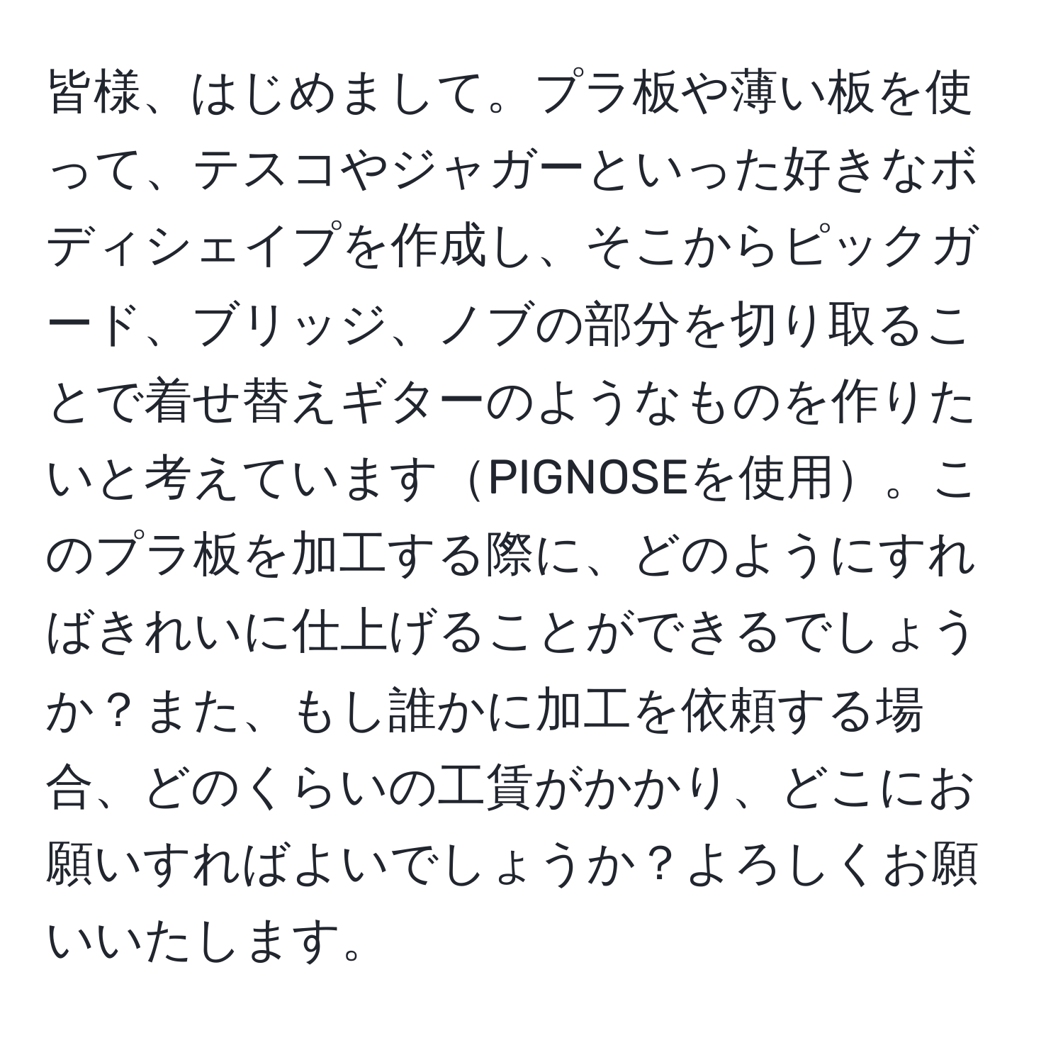 皆様、はじめまして。プラ板や薄い板を使って、テスコやジャガーといった好きなボディシェイプを作成し、そこからピックガード、ブリッジ、ノブの部分を切り取ることで着せ替えギターのようなものを作りたいと考えていますPIGNOSEを使用。このプラ板を加工する際に、どのようにすればきれいに仕上げることができるでしょうか？また、もし誰かに加工を依頼する場合、どのくらいの工賃がかかり、どこにお願いすればよいでしょうか？よろしくお願いいたします。