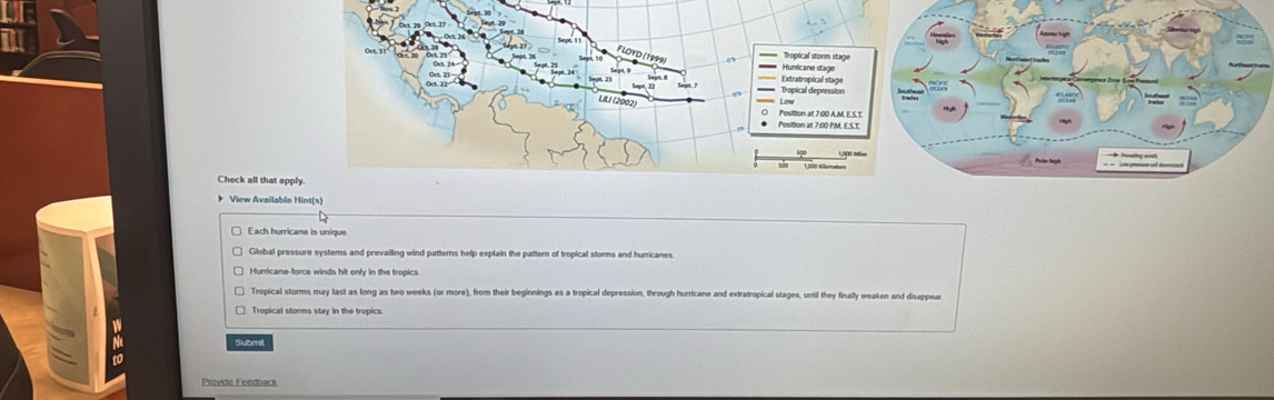 Check all tha
》 View Avai
Each hurricane is unique
Global pressure systems and prevailling wind pattems help explain the pattern of tropical storms and hurricanes
Hurricane-force winds hit only in the tropics
Tropical storms may last as long as two weeks (or more), from their beginnings as a tropical depression, through hurricane and extratropical stages, until they finally weaken and disappear
Tropical storms stay in the tropics.
Submit
Provide Feedback