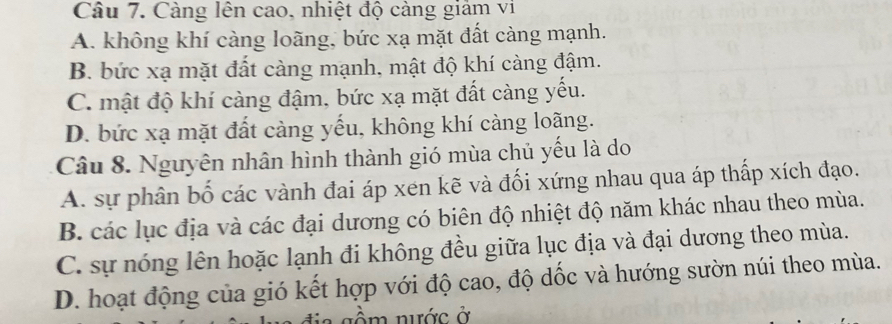 Càng lên cao, nhiệt độ càng giảm vi
A. không khí càng loãng, bức xạ mặt đất càng mạnh.
B. bức xạ mặt đất càng mạnh, mật độ khí càng đậm.
C. mật độ khí càng đậm, bức xạ mặt đất càng yếu.
D. bức xạ mặt đất càng yếu, không khí càng loãng.
Câu 8. Nguyên nhân hình thành gió mùa chủ yếu là do
A. sự phân bố các vành đai áp xen kẽ và đối xứng nhau qua áp thấp xích đạo.
B. các lục địa và các đại dương có biên độ nhiệt độ năm khác nhau theo mùa.
C. sự nóng lên hoặc lạnh đi không đều giữa lục địa và đại dương theo mùa.
D. hoạt động của gió kết hợp với độ cao, độ dốc và hướng sườn núi theo mùa.
g ầm nước ở