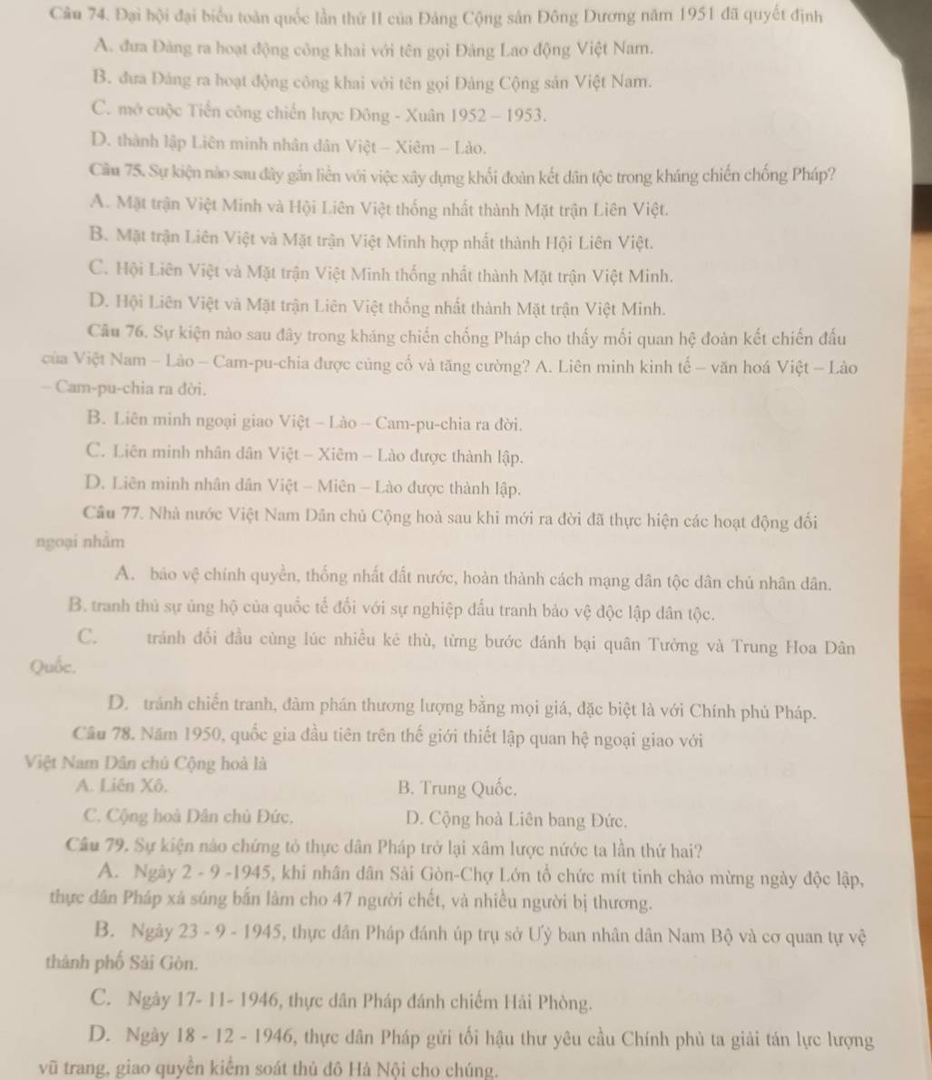 Đại hội đại biểu toàn quốc lần thứ II của Đảng Cộng sản Đông Dương năm 1951 đã quyết định
A. đưa Đảng ra hoạt động công khai với tên gọi Đảng Lao động Việt Nam.
B. đưa Đảng ra hoạt động công khai với tên gọi Đảng Cộng sản Việt Nam.
C. mở cuộc Tiến công chiến lược Đông - Xuân 1952 - 1953.
D. thành lập Liên minh nhân dân Việt - Xiêm - Lào.
Cầu 75. Sự kiện nào sau đây gắn liền với việc xây dựng khối đoàn kết dân tộc trong kháng chiến chống Pháp?
A. Mặt trận Việt Minh và Hội Liên Việt thống nhất thành Mặt trận Liên Việt.
B. Mặt trận Liên Việt và Mặt trận Việt Minh hợp nhất thành Hội Liên Việt.
C. Hội Liên Việt và Mặt trận Việt Minh thống nhất thành Mặt trận Việt Minh.
D. Hội Liên Việt và Mặt trận Liên Việt thống nhất thành Mặt trận Việt Minh.
Câu 76. Sự kiện nào sau đây trong kháng chiến chống Pháp cho thấy mối quan hệ đoàn kết chiến đấu
ủa Việt Nam - Lào - Cam-pu-chia được củng cố và tăng cường? A. Liên minh kinh tế - văn hoá Việt - Lào
— Cam-pu-chia ra dời.
B. Liên minh ngoại giao Việt - Lào - Cam-pu-chia ra đời.
C. Liên minh nhân dân Việt - Xiêm - Lào được thành lập.
D. Liên minh nhân dân Việt - Miên - Lào được thành lập.
Câu 77. Nhà nước Việt Nam Dân chủ Cộng hoà sau khi mới ra đời đã thực hiện các hoạt động đối
ngoại nhằm
A. bảo vệ chính quyền, thống nhất đất nước, hoàn thành cách mạng dân tộc dân chủ nhân dân.
B. tranh thủ sự ủng hộ của quốc tế đối với sự nghiệp đấu tranh bảo vệ độc lập dân tộc.
C.£ tránh đối đầu cùng lúc nhiều kê thù, từng bước đánh bại quân Tưởng và Trung Hoa Dân
Quốc.
D. tránh chiến tranh, đàm phán thương lượng bằng mọi giá, đặc biệt là với Chính phủ Pháp.
Câu 78. Năm 1950, quốc gia đầu tiên trên thế giới thiết lập quan hệ ngoại giao với
Việt Nam Dân chủ Cộng hoà là
A. Liên Xô. B. Trung Quốc.
C. Cộng hoà Dân chủ Đức, D. Cộng hoà Liên bang Đức.
Câu 79. Sự kiện nào chứng tỏ thực dân Pháp trở lại xâm lược nứớc ta lần thứ hai?
A. Ngày 2 - 9 -1945, khi nhân dân Sải Gòn-Chợ Lớn tổ chức mít tinh chào mừng ngày độc lập,
thực dân Pháp xả súng bắn làm cho 47 người chết, và nhiều người bị thương.
B. Ngày 23 - 9 - 1945, thực dân Pháp đánh úp trụ sở Ưỷ ban nhân dân Nam Bộ và cơ quan tự vệ
thành phố Sải Gòn.
C. Ngày 17- 11- 1946, thực dân Pháp đánh chiếm Hải Phòng.
D. Ngày 18 - 12 - 1946, thực dân Pháp gửi tối hậu thư yêu cầu Chính phủ ta giải tán lực lượng
vũ trang, giao quyền kiểm soát thủ đô Hà Nội cho chúng.