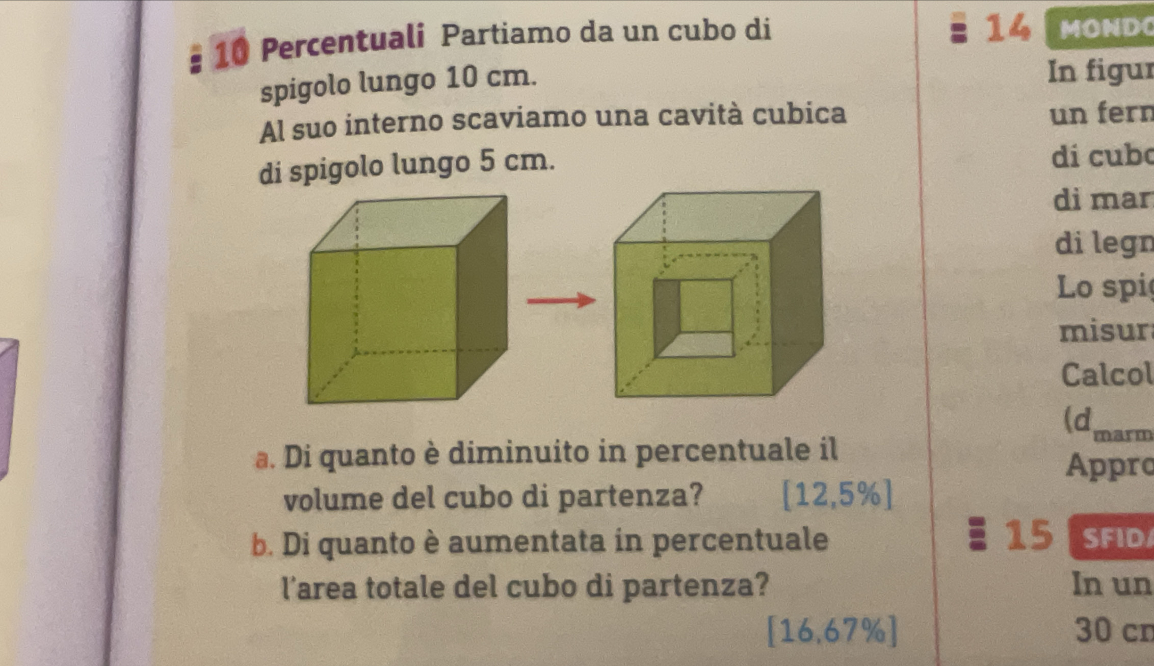 Percentuali Partiamo da un cubo di
14 MOND
spigolo lungo 10 cm. 
In figur 
Al suo interno scaviamo una cavità cubica un fern 
di spigolo lungo 5 cm. 
dí cubo 
di mar 
di legn 
Lo spi 
misur 
Calcol 
(dmarm 
a. Di quanto è diminuito in percentuale il 
Appro 
volume del cubo di partenza? [12,5% ]
15
b. Di quanto è aumentata in percentuale SFID 
l’area totale del cubo di partenza? In un
[16,67% ] 30 cn