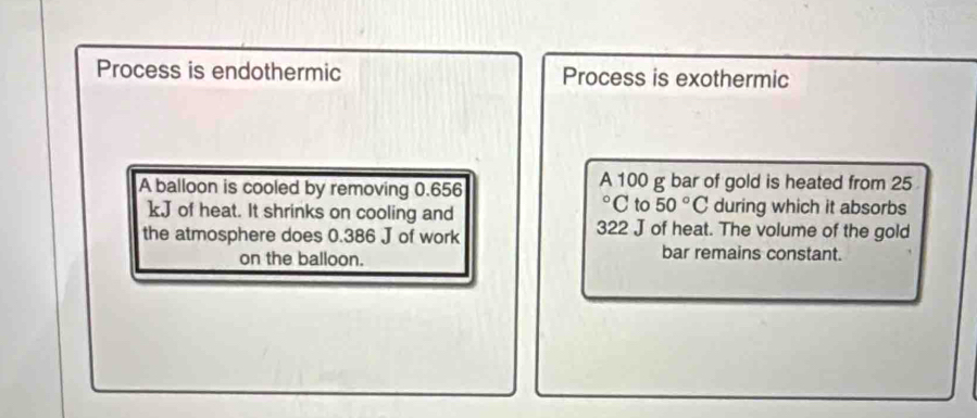 Process is endothermic Process is exothermic 
A balloon is cooled by removing 0.656 A 100 g bar of gold is heated from 25
°C to 50°C during which it absorbs
kJ of heat. It shrinks on cooling and 322 J of heat. The volume of the gold 
the atmosphere does 0.386 J of work 
on the balloon. bar remains constant.