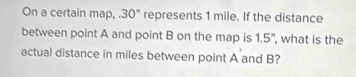 On a certain map, . 30" represents 1 mile. If the distance 
between point A and point B on the map is 1.5", what is the 
actual distance in miles between point A and B?