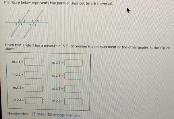 The figure below represents two parallel lines cut by a transversal.
Given that angle 1 has a measure of 50° , determine the measurement of the other angles in the figure
above.
m∠ 1=□° m∠ 5=□°
m∠ 2=□° m∠ 6=□°
m∠ 3=□° m∠ 7=□°
m∠ 4=□° m∠ 8=□°
Question Help: Video Message instructor