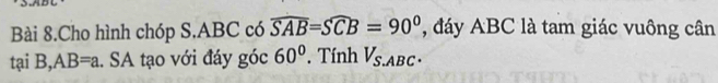 Bài 8.Cho hình chóp S. ABC có overline SAB=Soverline CB=90° ',dáy ABC là tam giác vuông cân 
tại B, AB=a. SA tạo với đáy góc 60° Tính V_S ABC ·