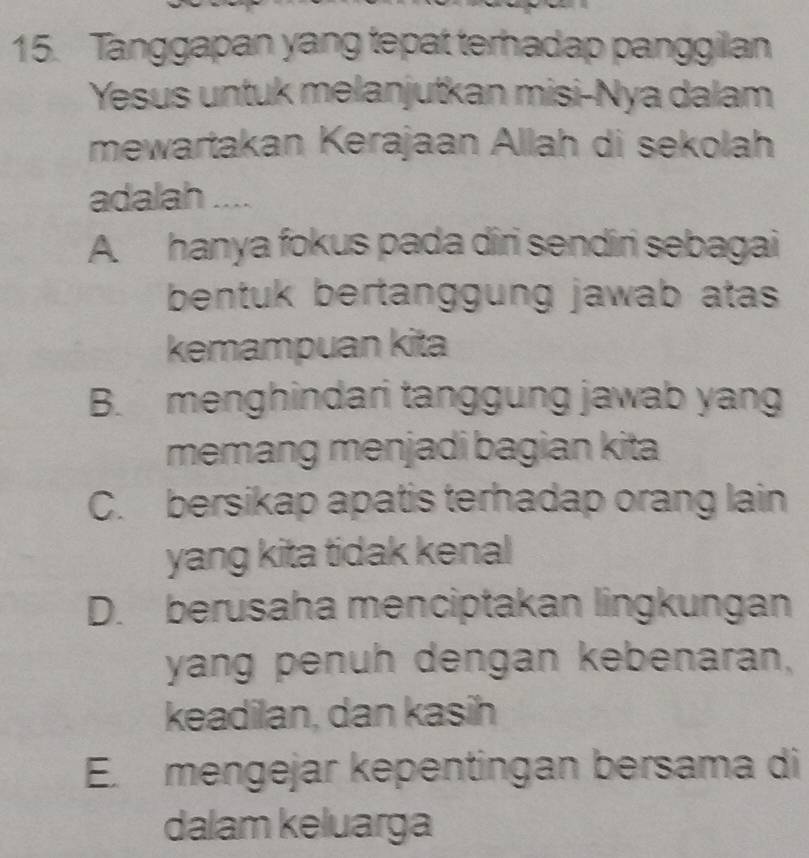 Tanggapan yang tepat terhadap panggilan
Yesus untuk melanjutkan misi-Nya dalam
mewartakan Kerajaan Allah di sekolah
adalah ....
A. hanya fokus pada diri sendiri sebagai
bentuk bertanggung jawab atas 
kemampuan kita
B. menghindari tanggung jawab yang
memang menjadi bagian kita
C. bersikap apatis terhadap orang lain
yang kita tidak kenal
D. berusaha menciptakan lingkungan
yang penuh dengan kebenaran,
keadilan, dan kasih
E. mengejar kepentingan bersama di
dalam keluarga