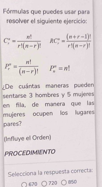 Fórmulas que puedes usar para 
resolver el siguiente ejercicio:
C_r^(n=frac n!)(r!(n-r)!)^ RC_r^(n=frac (n+r-1)!)(r!(n-r)!)°
P_r^(n=frac n!)(n-r)! P''_n=n!
¿De cuántas maneras pueden 
sentarse 3 hombres y 5 mujeres 
en fila, de manera que las 
mujeres ocupen los lugares 
pares? 
(Influye el Orden) 
PROCEDIMIENTO 
Selecciona la respuesta correcta: 
670 720 850