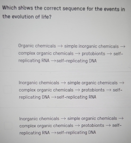 Which shows the correct sequence for the events in
the evolution of life?
Organic chemicals → simple inorganic chemicals
complex organic chemicals → protobionts → self-
replicating RNA →self-replicating DNA
Inorganic chemicals → simple organic chemicals —
complex organic chemicals → protobionts → self-
replicating DNA →self-replicating RNA
Inorganic chemicals → simple organic chemicals
complex organic chemicals → protobionts → self-
replicating RNA →self-replicating DNA