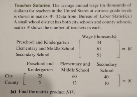 Teacher Salaries The average annual wage (in thousands of
dollars) for teachers in the United States at various grade levels
is shown in matrix W. (Data from: Bureau of Labor Statistics.)
A small school district has both city schools and county schools;
matrix N shows the number of teachers in each.
Wage (thousands)
Preschool and Kindergarten
Elementary and Middle School
Secondary School beginbmatrix 34 61 51endbmatrix =W
Preschool and Elementary and Secondary
Kindergarten Middle School School
City 25 60
County 5 12 beginbmatrix 40 10endbmatrix =N
(a) Find the matrix product NW.