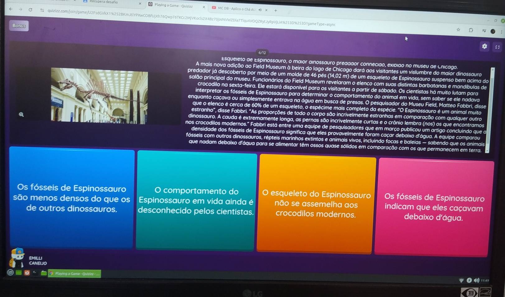 Playing a Game - Quizizz  MC DB - Aplico o Chá AU  
quizizz.com/join/game/U2FsdGVkX1%252BKmJtlYPXwCOBfUjXh76Qwp76TKCc2MjVKocls2X4Bz70jWNVWZDla7Tlqu4VOQZRytJyRpVjLlA%253D%253D?gameType=async
Bonus
6/12
Esqueieto de Espinossauro, o maior ainossauro preaaaor connecião, exidião no museu de Cnicago.
A mais nova adição ao Field Museum à beira do lago de Chicago dará aos visitantes um vislumbre do maior dinossauro
predador já descoberto por meio de um molde de 46 pés (14,02 m) de um esqueleto de Espinossauro suspenso bem acima do
salão principal do museu. Funcionários do Field Museum revelaram o elenco com suas distintas barbatanas e mandíbulas de
crocodilo na sexta-feira. Ele estará disponível para os visitantes a partir de sábado. Os cientistas há muito lutam para
interpretar os fósseis de Espinossauro para determinar o comportamento do animal em vida, sem saber se ele nadava
enquanto caçava ou simplesmente entrava na água em busca de presas. O pesquisador do Museu Field, Matteo Fabbri, disse
que o elenco é cerca de 60% de um esqueleto, o espécime mais completo da espécie. "O Espinossauro é um animal muito
estranho”, disse Fabbri. “As proporções de todo o corpo são incrivelmente estranhas em comparação com qualquer outro
dinossauro. A cauda é extremamente longa, as pernas são incrivelmente curtas e o crânio lembra (nos) os que encontramos
nos crocodilos modernos." Fabbrí está entre uma equipe de pesquisadores que em março publicou um artigo concluíndo que a
densidade dos fósseis de Espinossauro significa que eles provavelmente foram caçar debaixo d’água. A equipe comparou
fósseis com outros dinossauros, répteis marinhos extintos e animais vivos, incluindo focas e baleias — sabendo que os animais
que nadam debaixo d'áqua para se alimentar têm ossos quase sólidos em comparação com os que permanecem em terra.
Os fósseis de Espinossauro O comportamento do 0 esqueleto do Espinossauro Os fósseis de Espinossauro
são menos densos do que os Espinossauro em vida ainda é não se assemelha aos indicam que eles caçavam
de outros dinossauros. desconhecido pelos cientistas. crocodilos modernos. debaixo d'água.
EMILLI
CANEIJO
Playing a Game - Quizizz -
④  11:49