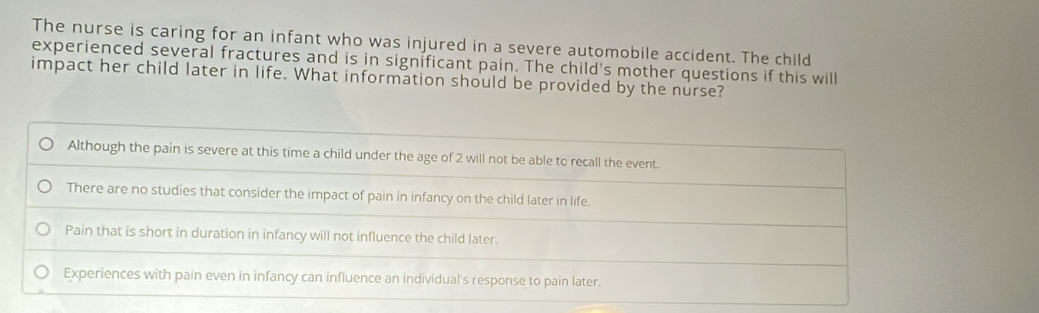 The nurse is caring for an infant who was injured in a severe automobile accident. The child
experienced several fractures and is in significant pain. The child's mother questions if this will
impact her child later in life. What information should be provided by the nurse?
Although the pain is severe at this time a child under the age of 2 will not be able to recall the event.
There are no studies that consider the impact of pain in infancy on the child later in life.
Pain that is short in duration in infancy will not influence the child later.
Experiences with pain even in infancy can influence an individual's response to pain later.