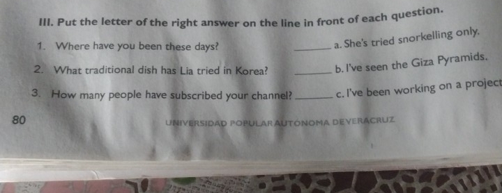 Put the letter of the right answer on the line in front of each question. 
1. Where have you been these days? 
_a. She's tried snorkelling only. 
2. What traditional dish has Lia tried in Korea? _b. I've seen the Giza Pyramids. 
3. How many people have subscribed your channel? _c. I've been working on a project
80
UNIVERSIDAD POPULAR AUTÓNOMA DEVERACRUZ