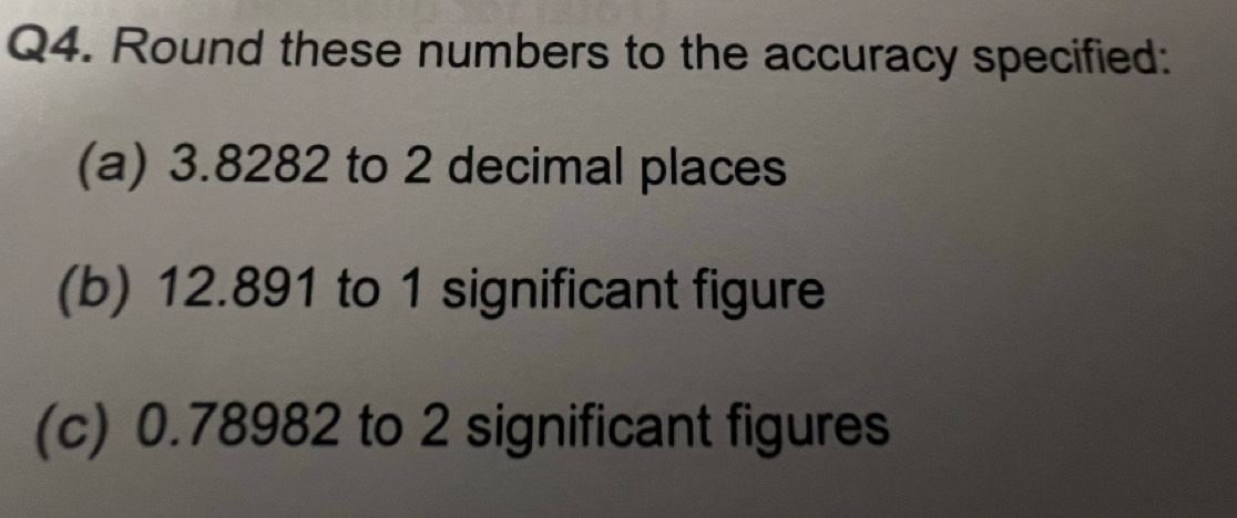 Round these numbers to the accuracy specified: 
(a) 3.8282 to 2 decimal places 
(b) 12.891 to 1 significant figure 
(c) 0.78982 to 2 significant figures