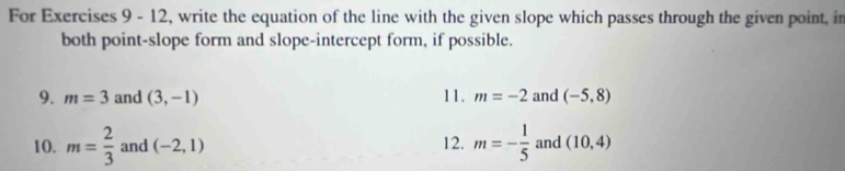 For Exercises 9 - 12, write the equation of the line with the given slope which passes through the given point, in 
both point-slope form and slope-intercept form, if possible. 
9. m=3 and (3,-1) 11. m=-2 and (-5,8)
10. m= 2/3  and (-2,1) 12. m=- 1/5  and (10,4)