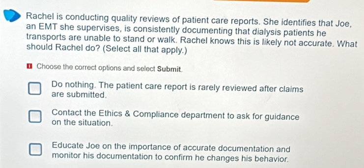 Rachel is conducting quality reviews of patient care reports. She identifies that Joe,
an EMT she supervises, is consistently documenting that dialysis patients he
transports are unable to stand or walk. Rachel knows this is likely not accurate. What
should Rachel do? (Select all that apply.)
U Choose the correct options and select Submit.
Do nothing. The patient care report is rarely reviewed after claims
are submitted.
Contact the Ethics & Compliance department to ask for guidance
on the situation.
Educate Joe on the importance of accurate documentation and
monitor his documentation to confirm he changes his behavior.