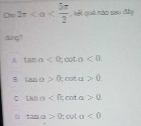 Cho 2π , kết quả nào sau đây
dng?
A tan alpha <0</tex> OU □  alpha <0</tex>.

B tan alpha >0 ;cot alpha >0.
C tan alpha <0</tex>;cot alpha >0.
D tan alpha >0 ;cot alpha <0</tex>.