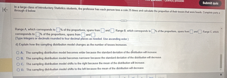 point (s) päss bie Submit quiz
In a large class of introductory Statistics students, the professor has each person toss a coin 25 times and calculate the proportion of their tosses that were heads. Complete parts a
through d below.
Range A, which corresponds to □ % of the proportions, spans from □
corresponds to □ % of the proportions, spans from □ and □ and □. 8ange B, which corresponds to □ % of the proportions, spans from □ and □ Range C. which
(Type integers or decimals rounded to four decimal places as needed. Use ascending order )
d) Explain how the sampling distribution model changes as the number of tosses increases.
A. The sampling distribution model becomes wider because the standard deviation of the distribution will increase
B. The sampling distribution model becomes narrower because the standard deviation of the distribution will decrease.
C. The sampling distribution model shifts to the right because the mean of the distribution will increase.
D. The sampling distribution model shifts to the left because the mean of the distribution will decrease.