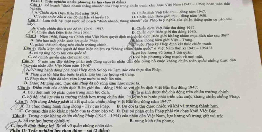 Phân I: Trắc nghiệm nhiều phương án lựa chọn (8 điểm)
Câu I: Kể hoạch ''dánh nhanh thắng nhanh'' của Pháp trong chiến tranh xâm lược Việt Nam (1945 - 1954) hoàn toàn thất
bại sāo
A. Chiến dịch Điện Biên Phủ năm 1954 B. Chiến dịch Việt Bắc thu - đông năm 1947.
C. cuộc chiến đầu ở các đô thị Bắc vĩ tuyển 16. D. Chiến dịch Biên giới thu - đông năm 1950
Câu 2: Làm thất bại một bước kê hoạch ''đánh nhanh, thắng nhanh'' của Pháp là ý nghĩa của chiến thắng quân sự nào sau
day?
Ac Cuộc chiến đầu ở các đô thị 1946 - 1947. B. Chiến dịch Việt Bắc thu đông 1947.
C. Chiến dịch Điện Biên Phủ 1954. D. Chiến dịch Biên giới thu đông 1950.
Câu 3: Năm 1950, Đảng và Chính phủ Việt Nam quyết định mở chiến dịch Biên giới không nhâm mục đích nào sau đây?
A. tiêu hao một phần sinh lực quân Pháp. Bi khai thông biên giới Việt - Trung
C. giành thể chủ động trên chiến trường chính. D buộc Pháp ký Hiệp định kết thúc chiến tranh.
Câu 4: Điều kiện tiên quyết để thực hiện nhiệm vụ ''khảng chiến, kiến quốc'' ở Việt Nam thời kì 1945-1954 la
A. có sự ủng hộ to lớn của quốc tế. Bộ có lực lượng vũ trang 3 thứ quân.
C. có chính quyền dân chủ nhân dân. D. có hậu phương vững mạnh về mọi mặt
Câu 5: Ý nào sau đây không phản ánh đúng nguyên nhân dẫn đến bùng nổ cuộc kháng chiến toàn quốc chống thực dân
Pháp của nhân dân Việt Nam năm 1946?
A Những hành động phá hoại Hiệp định Sơ bộ và Tạm ước của thực dân Pháp.
B. Pháp gửi tối hậu thư buộc ta phải giải tán lực lượng vũ trang.
C. Pháp thực hiện dã tâm xâm lược nước ta một lần nữa.
D. Được Mĩ giúp sức, thực dân Pháp đã nổ súng xâm lược nước ta.
Câu 6: Điểm mới của chiến dịch Biên giới thu - đông 1950 so với chiến dịch Việt Bắc thu đông 1947.
A. tiêu diệt một bộ phận quan trọng sinh lực địch. B. ta giành được thế chủ động trên chiến trường chính.
C. bộ đội chủ lực của ta trưởng thành hơn trong chiến đầu. D, mở ra bước phát triển của cuộc kháng chiến chống Pháp.
Câu 7: Nội dung không phải là kết quả của chiến thắng Việt Bắc thu-đông năm 1947?
A. Ta chọc thủng hành lang Đông - Tây của Pháp. B. Bộ đội ta thu được nhiều vũ khí và trưởng thành hơn.
C. Cơ quan đầu não kháng chiến của ta được bảo vệ. D. Đại bộ phận quân Pháp phải rút chạy khỏi Việt Bắc.
Câu 8: Trong cuộc kháng chiến chống Pháp (1945 - 1954) của nhân dân Việt Nam, lực lượng vũ trang giữ vai trò:
A. hỗ trợ lực lượng chính trị. B. xung kích tiên phong.
C. quyết định thắng lợi. D. cổ vũ quân chúng nhân dân.
Phần II: Trắc nghiêm lựa chọn đúng - sai (2 điểm)