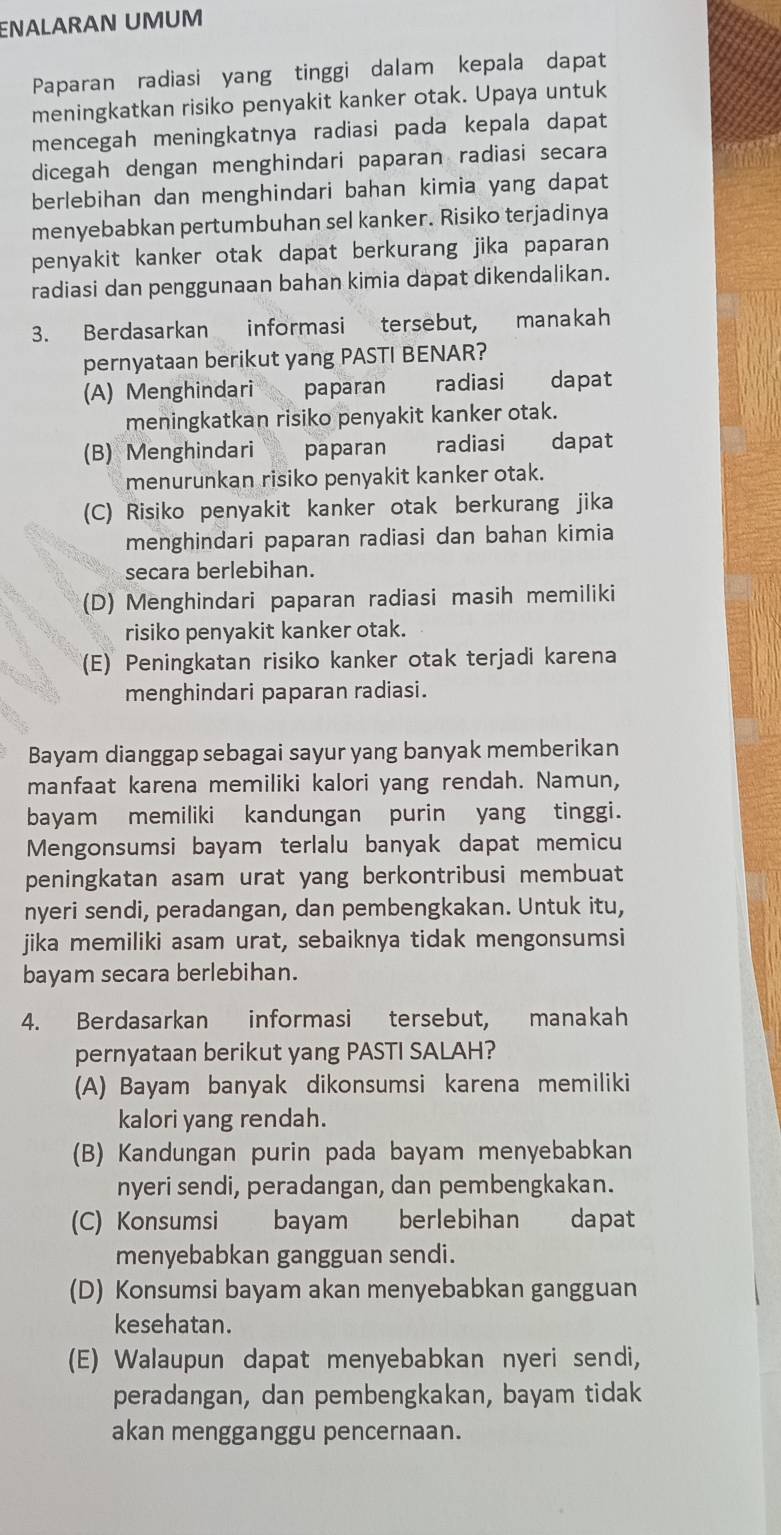 ENALARAN UMUM
Paparan radiasi yang tinggi dalam kepala dapat
meningkatkan risiko penyakit kanker otak. Upaya untuk
mencegah meningkatnya radiasi pada kepala dapat
dicegah dengan menghindari paparan radiasi secara
berlebihan dan menghindari bahan kimia yang dapat
menyebabkan pertumbuhan sel kanker. Risiko terjadinya
penyakit kanker otak dapat berkurang jika paparan
radiasi dan penggunaan bahan kimia dapat dikendalikan.
3. Berdasarkan informasi tersebut, manakah
pernyataan berikut yang PASTI BENAR?
(A) Menghindari paparan radiasi dapat
meningkatkan risiko penyakit kanker otak.
(B) Menghindari paparan radiasi dapat
menurunkan risiko penyakit kanker otak.
(C) Risiko penyakit kanker otak berkurang jika
menghindari paparan radiasi dan bahan kimia
secara berlebihan.
(D) Menghindari paparan radiasi masih memiliki
risiko penyakit kanker otak.
(E) Peningkatan risiko kanker otak terjadi karena
menghindari paparan radiasi.
Bayam dianggap sebagai sayur yang banyak memberikan
manfaat karena memiliki kalori yang rendah. Namun,
bayam memiliki kandungan purin yang tinggi.
Mengonsumsi bayam terlalu banyak dapat memicu
peningkatan asam urat yang berkontribusi membuat
nyeri sendi, peradangan, dan pembengkakan. Untuk itu,
jika memiliki asam urat, sebaiknya tidak mengonsumsi
bayam secara berlebihan.
4. Berdasarkan informasi tersebut, manakah
pernyataan berikut yang PASTI SALAH?
(A) Bayam banyak dikonsumsi karena memiliki
kalori yang rendah.
(B) Kandungan purin pada bayam menyebabkan
nyeri sendi, peradangan, dan pembengkakan.
(C) Konsumsi bayam berlebihan dapat
menyebabkan gangguan sendi.
(D) Konsumsi bayam akan menyebabkan gangguan
kesehatan.
(E) Walaupun dapat menyebabkan nyeri sendi,
peradangan, dan pembengkakan, bayam tidak
akan mengganggu pencernaan.