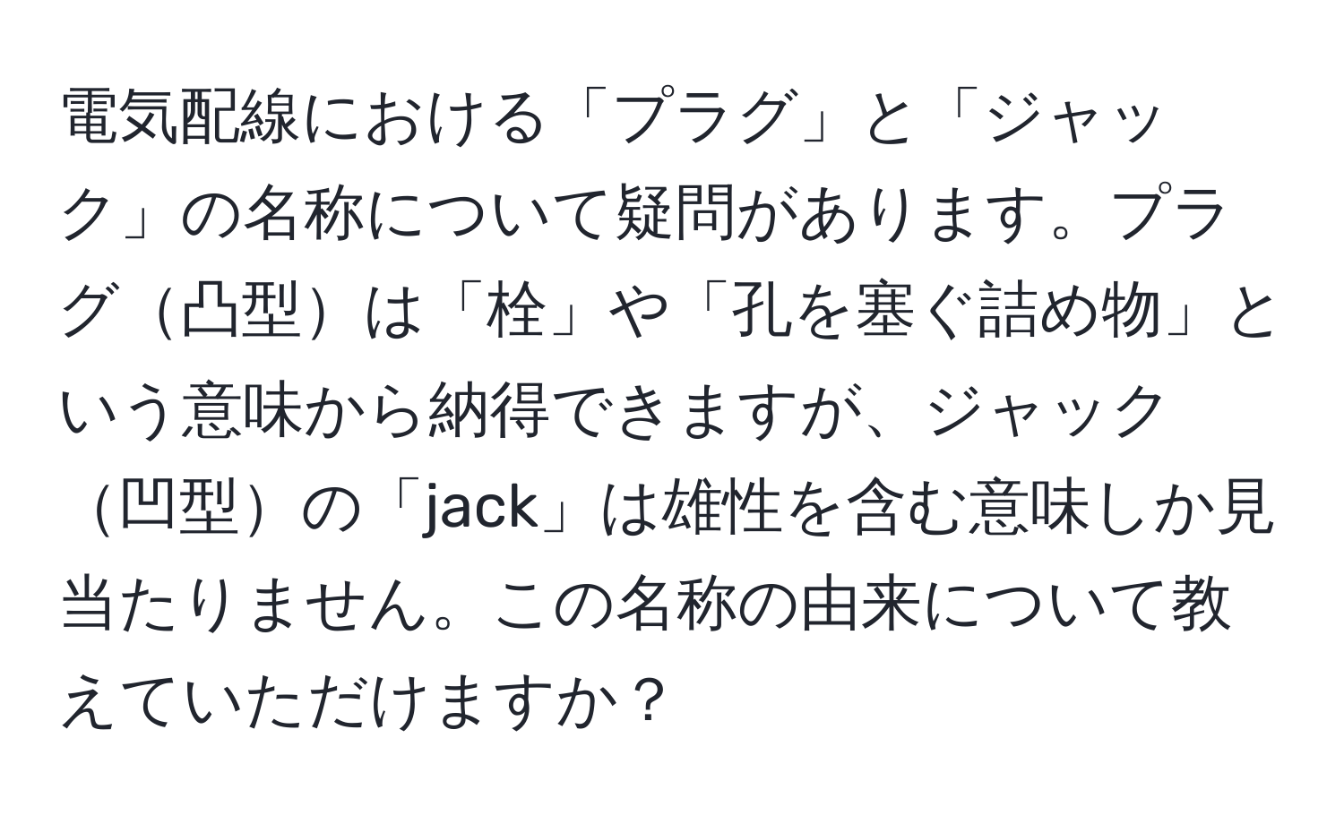 電気配線における「プラグ」と「ジャック」の名称について疑問があります。プラグ凸型は「栓」や「孔を塞ぐ詰め物」という意味から納得できますが、ジャック凹型の「jack」は雄性を含む意味しか見当たりません。この名称の由来について教えていただけますか？