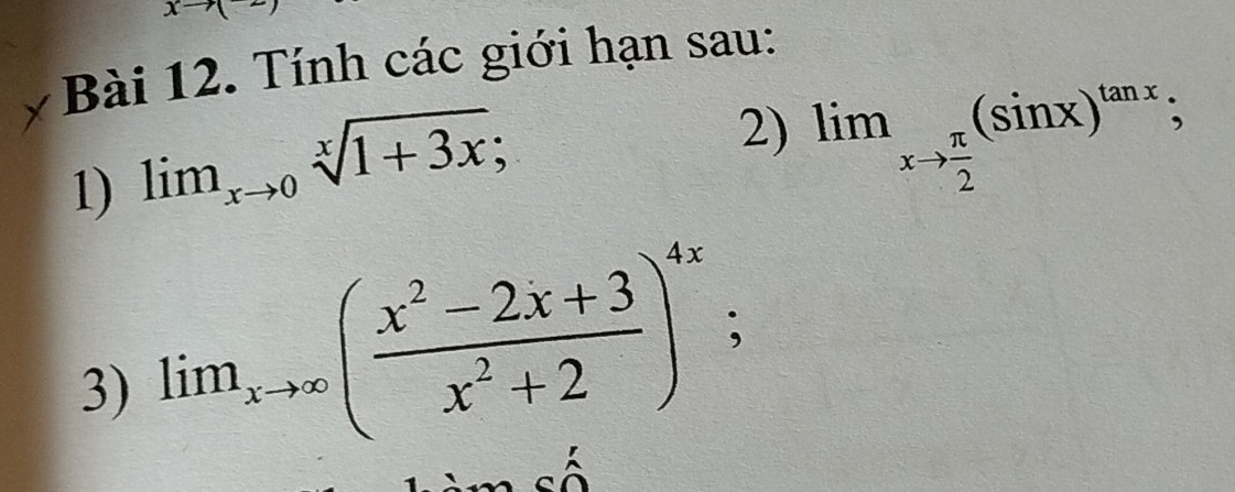 xto (
Bài 12. Tính các giới hạn sau: 
1) lim_xto 0sqrt[x](1+3x); 
2) lim_xto  π /2 (sin x)^tan x; 
3) lim_xto ∈fty ( (x^2-2x+3)/x^2+2 )^4x;