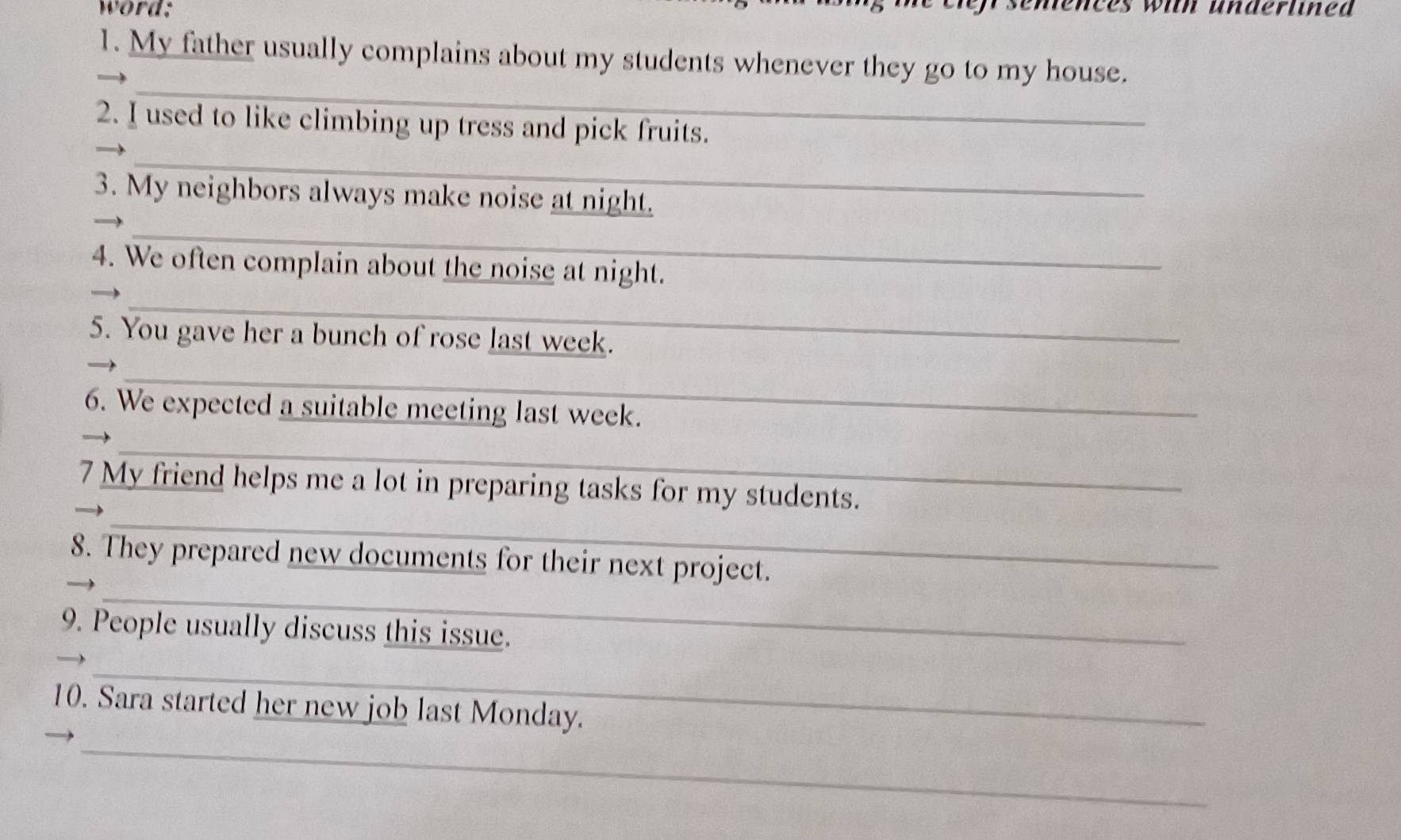 word: 
ces with underlined 
1. My father usually complains about my students whenever they go to my house. 
_ 
_ 
2. I used to like climbing up tress and pick fruits. 
3. My neighbors always make noise at night. 
_ 
4. We often complain about the noise at night. 
_ 
5. You gave her a bunch of rose last week. 
_ 
6. We expected a suitable meeting last week. 
_ 
_ 
7 My friend helps me a lot in preparing tasks for my students. 
_ 
8. They prepared new documents for their next project. 
9. People usually discuss this issue. 
_ 
10. Sara started her new job last Monday. 
_