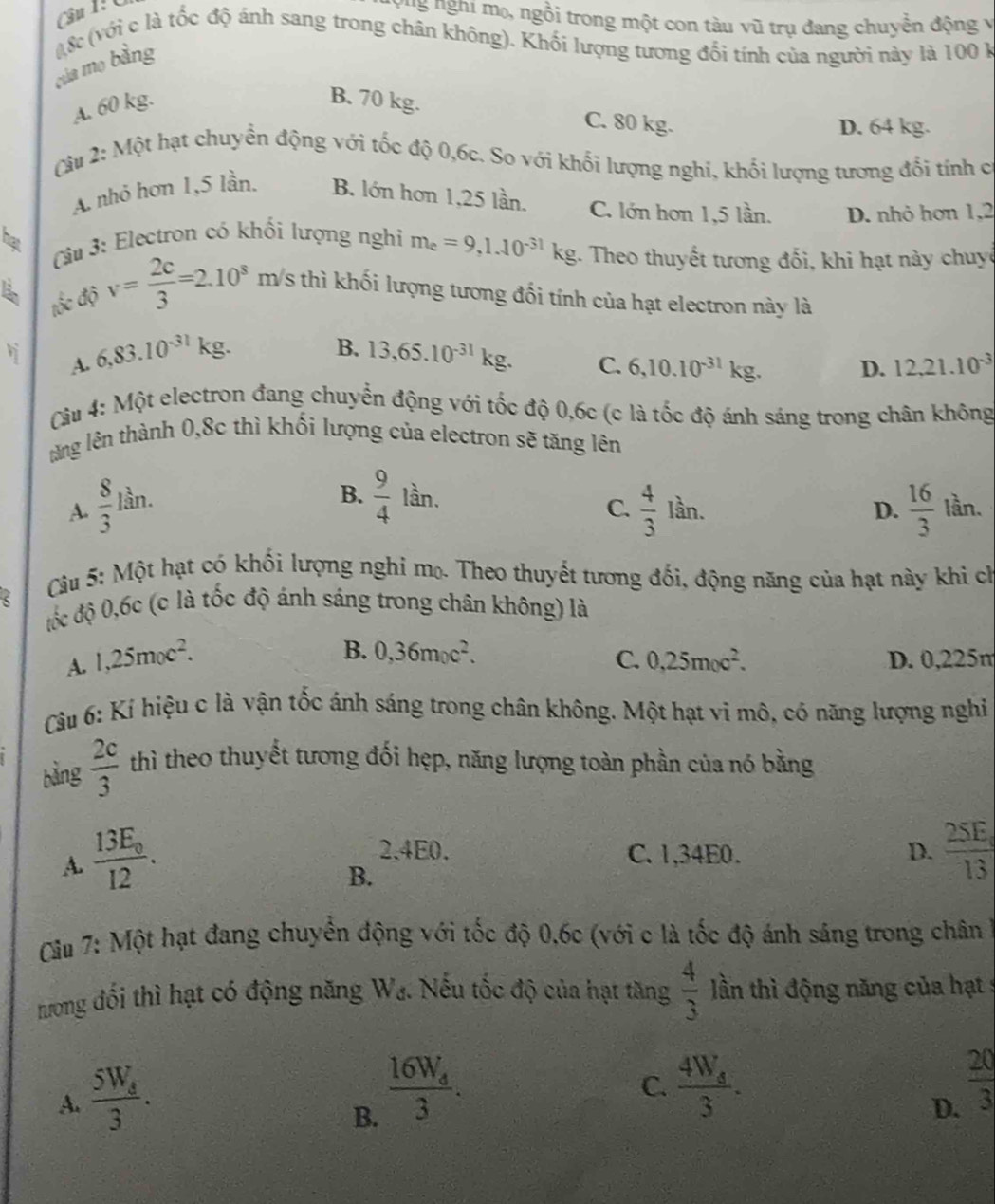 Gu 1: Ú
Tể nghi mẹ, ngồi trong một con tàu vũ trụ đang chuyễn động v
của mo bằng l 8c (với c là tốc độ ánh sang trong chân không). Khối lượng tương đối tính của người này là 100 k
A. 60 kg.
B. 70 kg. C. 80 kg.
D. 64 kg.
Cu 2: Một hạt chuyển động với tốc độ 0,6c. So với khối lượng nghi, khối lượng tương đối tính c
A. nhỏ hơn 1,5 lần B. lớn hơn 1,25 lần. C. lớn hơn 1,5 lần. D. nhỏ hơn 1,2
he  Câu 3: Electron có khối lượng nghi m_e=9,1.10^(-31)kg 1. Theo thuyết tương đối, khi hạt này chuyê
tốc độ v= 2c/3 =2.10^8 m/s thì khối lượng tương đối tính của hạt electron này là
B.
A. 6,83.10^(-31)kg 13,65.10^(-31)kg. C. 6,10.10^(-31)kg. D. 12,21.10^(-3)
Câu 4: Một electron đang chuyển động với tốc độ 0,6c (c là tốc độ ánh sáng trong chân không
tăng lên thành 0,8c thì khối lượng của electron sẽ tăng lên
A.  8/3  1^(frac 1)3 n.
B.  9/4 lar C.  4/3 1 ần. D.  16/3  lần.
Cầu 5: Một hạt có khối lượng nghỉ mọ. Theo thuyết tương đối, động năng của hạt này khi ch
đốộc độ 0,6c (c là tốc độ ánh sáng trong chân không) là
B. 0,36m_0c^2. C. 0,25m_0c^2.
A. 1,25m_0c^2. D. 0,225m
Câu 6: Kí hiệu c là vận tốc ánh sáng trong chân không. Một hạt vi mô, có năng lượng nghi
bàng  2c/3  thì theo thuyết tương đối hẹp, năng lượng toàn phần của nó bằng
A. frac 13E_012.
2.4E0. C. 1,34E0. D. frac 25E_013
B.
Cầu 7: Một hạt đang chuyển động với tốc độ 0,6c (với c là tốc độ ánh sáng trong chân
nưong đối thì hạt có động năng W_d 1. Nếu tốc độ của hạt tăng  4/3  lần thì động năng của hạt s
A. frac 5W_d3.
B. frac 16W_43.
C. frac 4W_43.  20/3 
D.