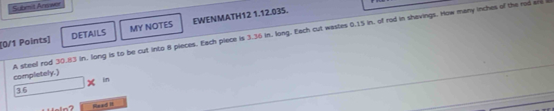 Submit Answer 
[0/1 Points] DETAILS MY NOTES EWENMATH12 1.12.035. 
A steel rod 30.83 in, long is to be cut into 8 pieces. Each piece is 3.36 in, long. Each cut wastes 0.15 in, of rod in shavings. How many inches of the rod are i completely.)
36 □ * in
Read it