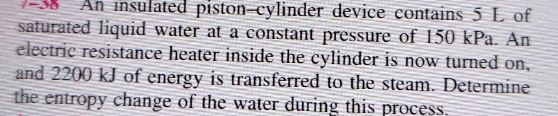 An insulated piston-cylinder device contains 5 L of 
saturated liquid water at a constant pressure of 150 kPa. An 
electric resistance heater inside the cylinder is now turned on, 
and 2200 kJ of energy is transferred to the steam. Determine 
the entropy change of the water during this process.