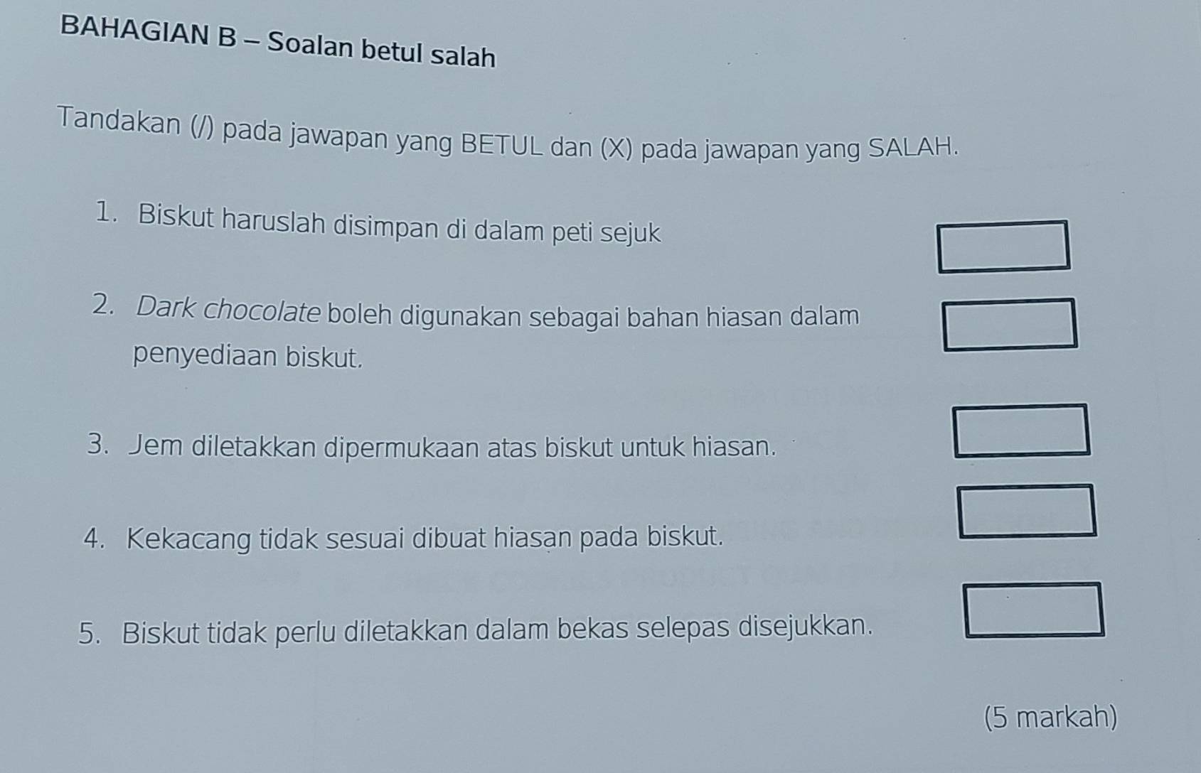 BAHAGIAN B - Soalan betul salah 
Tandakan (/) pada jawapan yang BETUL dan (X) pada jawapan yang SALAH. 
1. Biskut haruslah disimpan di dalam peti sejuk 
2. Dark chocolate boleh digunakan sebagai bahan hiasan dalam 
penyediaan biskut. 
3. Jem diletakkan dipermukaan atas biskut untuk hiasan. 
4. Kekacang tidak sesuai dibuat hiasan pada biskut. 
5. Biskut tidak perlu diletakkan dalam bekas selepas disejukkan. 
(5 markah)