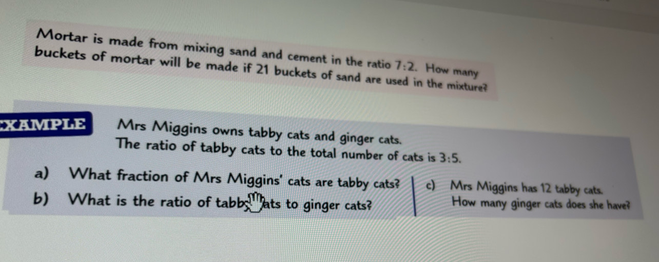 Mortar is made from mixing sand and cement in the ratio 7:2. How many 
buckets of mortar will be made if 21 buckets of sand are used in the mixture? 
XAMPLE Mrs Miggins owns tabby cats and ginger cats. 
The ratio of tabby cats to the total number of cats is 3:5. 
a) What fraction of Mrs Miggins' cats are tabby cats? c) Mrs Miggins has 12 tabby cats. 
b) What is the ratio of tabs^m ats to ginger cats? How many ginger cats does she have?