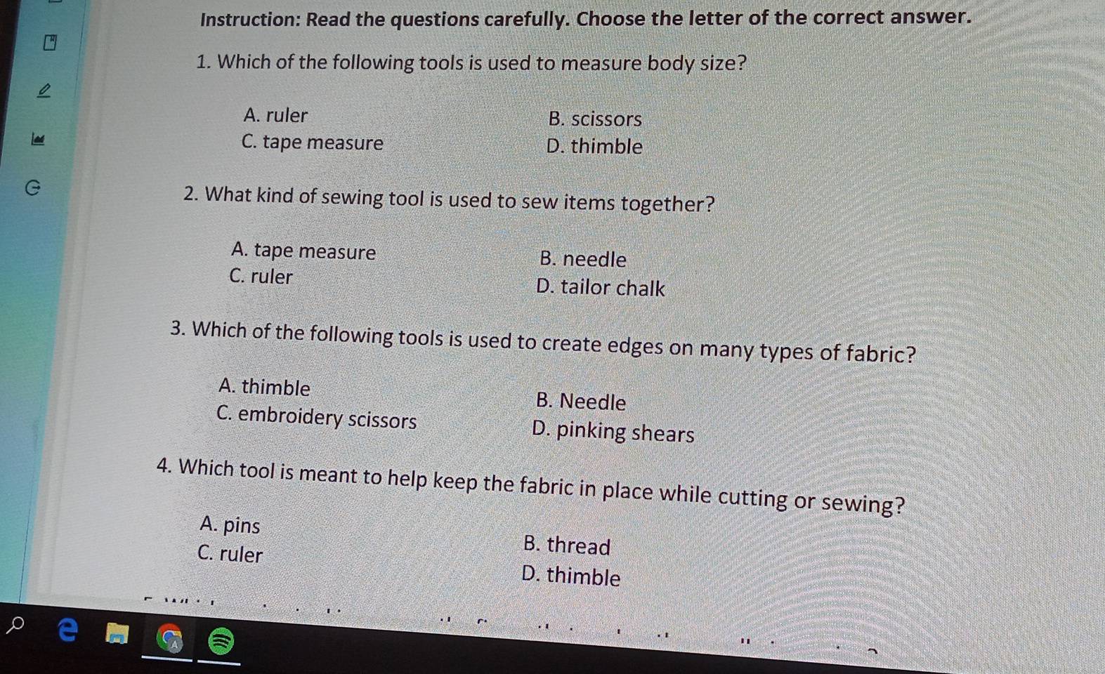 Instruction: Read the questions carefully. Choose the letter of the correct answer.
1. Which of the following tools is used to measure body size?
A. ruler B. scissors
C. tape measure D. thimble
2. What kind of sewing tool is used to sew items together?
A. tape measure B. needle
C. ruler D. tailor chalk
3. Which of the following tools is used to create edges on many types of fabric?
A. thimble B. Needle
C. embroidery scissors D. pinking shears
4. Which tool is meant to help keep the fabric in place while cutting or sewing?
A. pins B. thread
C. ruler D. thimble