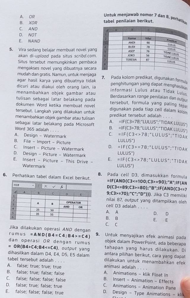 A. OR
Untuk menjawab nomor 7 dan 8, perhatikan
B. XOR tabel penilaian berikut.
C. AND
D. NOT
E. NAND 
5. Vira sedang belajar membuat novel yang
akan di-uplood pada situs scribd.com.
Situs tersebut memungkinkan pembaca
mengakses novel yang dibuatnya secara
mudah dan gratis. Namun, untuk menjaga 7. Pada kolom predikat, digunakan formula
agar hasil karya yang dibuatnya tidak penghitungan yang dapat menghasilkan
dicuri atau diakui oleh orang lain, ia informasi Lulus atau Tidak Lulus
menambahkan objek gambar atau Berdasarkan rønge penilaian dan output
tulisan sebagai latar belakang pada tersebut, formula yang paling tepat
dokumen Word ketika membuat novel digunakan pada tiap cell dalam kolom
tersebut. Langkah yang dilakukan untuk predikat tersebut adalah . . . .
menambahkan objek gambar atau tulisan A. =IF(C3=78 3;"LULUS";"TIDAK LULUS")
sebagai latar belakang pada Microsoft B. =IF(C3>78;''l LULUS";"TIDAK LULUS")
Word 365 adalah . . . . =IF(C3<>78; “L U L U S"; "TI D A K
A. Design - Watermark
C.
B. File - Import - Picture
LULUS'')
C. Insert - Picture - Watermark D. =IF(C3>=78;"LULUS";"TIDA K
D. Design - Picture - Watermark
LULUS'')
E. Insert - Picture - This Drive - E. =IF(C3<>78; "LUL US" ;"TIDA K
Watermark LULUS'')
8. Pada cell D3, dimasukkan formula
6. Perhatikan tabel dalam Excel berikut. =IF(AND(C3 =90);"A";IF(AN
D(C3 =80);''B'';IF(AND(C3
9;C3>=70);''C'';''D''))). Jika C3 memiliki
nilai 87, output yang ditampilkan oleh
cell D3 adalah . . . .
A. A D. D
B. B
E. E
C. C
Jika dilakukan operasi AND dengan
r u mu s =AND(B4=C4;B4>=C4) 9. Untuk menyajikan efek animasi pada
dan operasi OR dengan rumus objek dalam PowerPoint, ada beberapa
=OR(B4>C4;B4 , output yang tahapan yang harus dilakukan. Di
dihasilkan dalam D4, E4, D5, E5 dalam antara pilihan berikut, cara yang dapat
dilakukan untuk menambahkan efek
tabel tersebut adalah . . . . animasi adalah . . . .
A. false; true; true; true A. Animations - klik Float In
B. false; true; false; false B. Insert - Animation - Effects
C. false; false; false; false C. Animations - Animation Pane
D. false; true; false; true
E. false; false; false; true
D. Design - Type Animations - klik