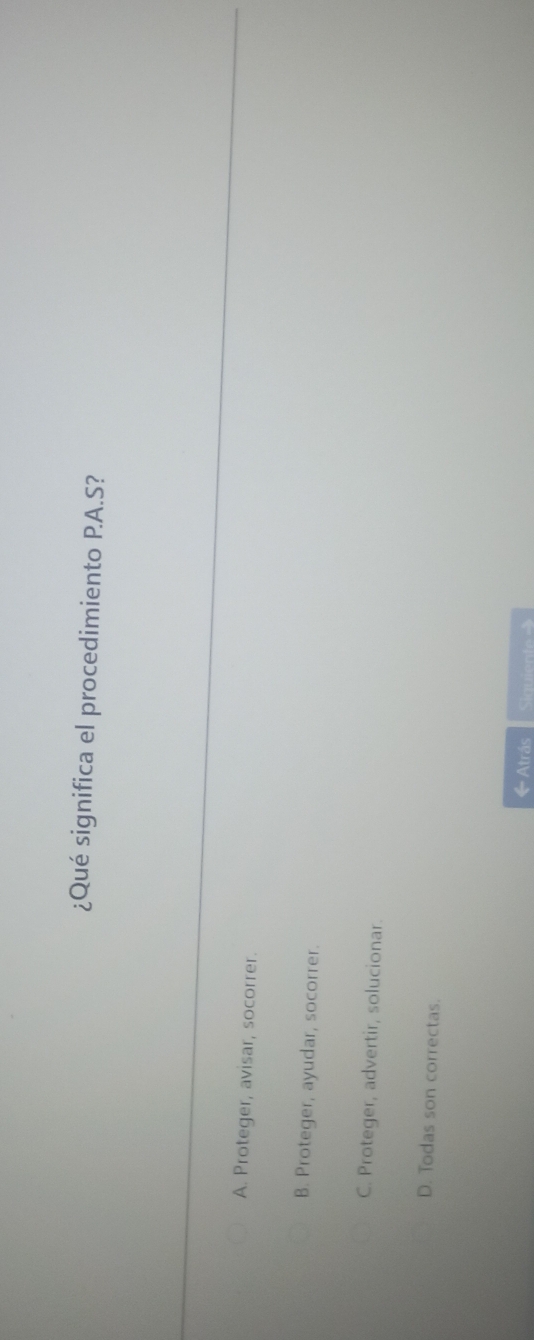 ¿Qué significa el procedimiento P.A.S?
A. Proteger, avisar, socorrer.
B. Proteger, ayudar, socorrer.
C. Proteger, advertir, solucionar.
D. Todas son correctas.
《Atrás