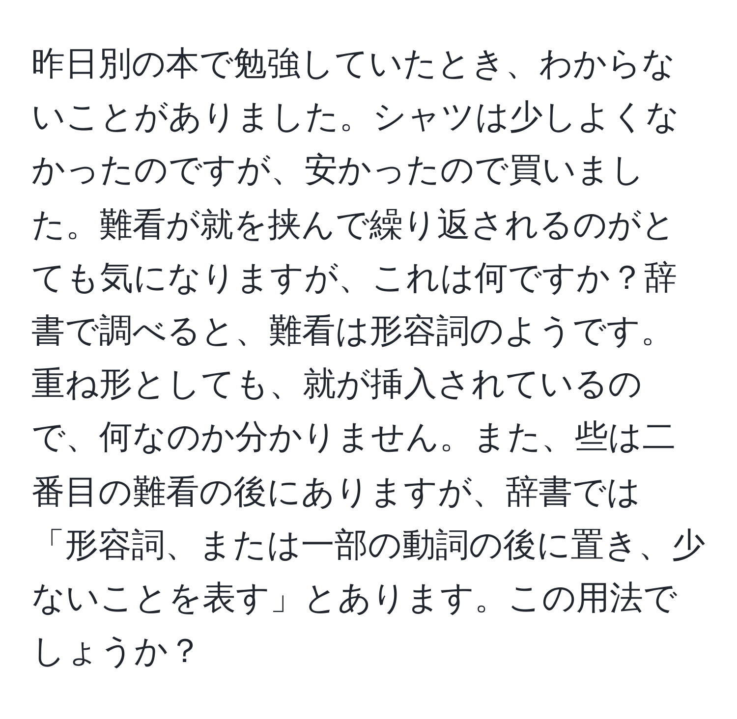 昨日別の本で勉強していたとき、わからないことがありました。シャツは少しよくなかったのですが、安かったので買いました。難看が就を挟んで繰り返されるのがとても気になりますが、これは何ですか？辞書で調べると、難看は形容詞のようです。重ね形としても、就が挿入されているので、何なのか分かりません。また、些は二番目の難看の後にありますが、辞書では「形容詞、または一部の動詞の後に置き、少ないことを表す」とあります。この用法でしょうか？