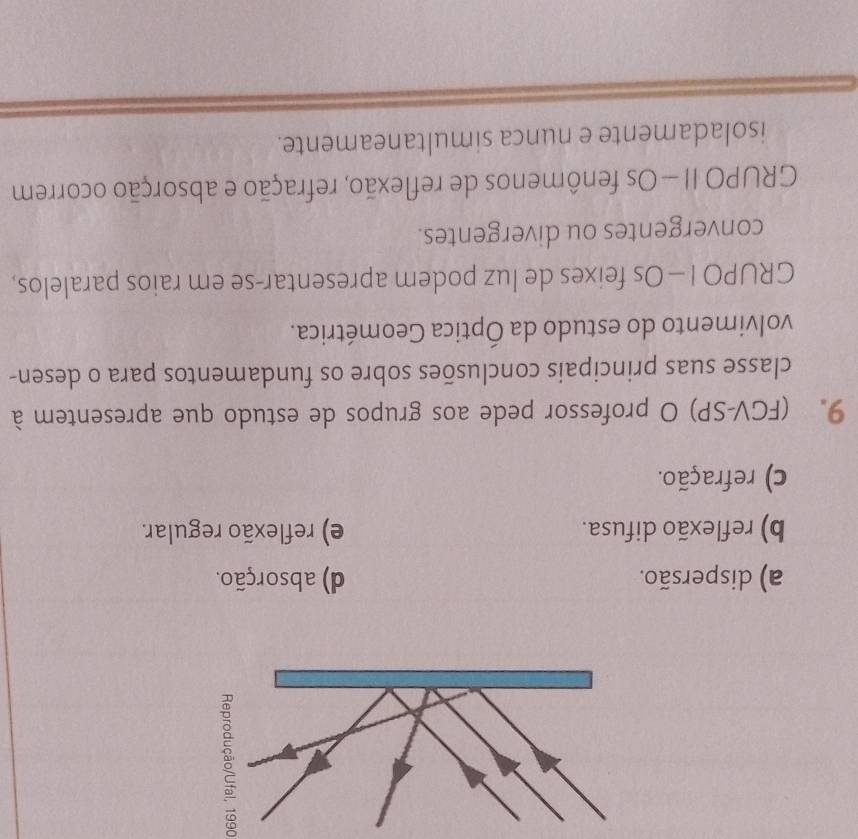 a) dispersão. d) absorção.
b) reflexão difusa. e) reflexão regular.
c) refração.
9. (FGV-SP) O professor pede aos grupos de estudo que apresentem à
classe suas principais conclusões sobre os fundamentos para o desen-
volvimento do estudo da Óptica Geométrica.
GRUPO I - Os feixes de luz podem apresentar-se em raios paralelos,
convergentes ou divergentes.
GRUPO II — Os fenômenos de reflexão, refração e absorção ocorrem
isoladamente e nunca simultaneamente.