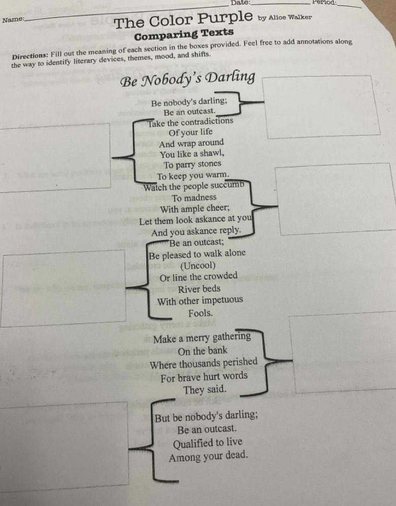 Date:_ Period:_ 
Name: 
The Color Purple by Alice Walker 
Comparing Texts 
Directions: Fill out the meaning of each section in the boxes provided. Feel free to add annotations along 
the way to identify literary devices, themes, mood, and shifts. 
Be Nobody’s Darling 
Be nobody's darling; 
Be an outcast. 
Take the contradictions 
Of your life 
And wrap around 
You like a shawl, 
To parry stones 
To keep you warm. 
Watch the people succumb 
To madness 
With ample cheer; 
Let them look askance at you 
And you askance reply. 
Be an outcast; 
Be pleased to walk alone 
(Uncool) 
Or line the crowded 
River beds 
With other impetuous 
Fools. 
Make a merry gathering 
On the bank 
Where thousands perished 
For brave hurt words 
They said. 
But be nobody's darling; 
Be an outcast. 
Qualified to live 
Among your dead.