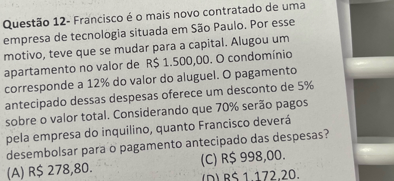 Questão 12- Francisco é o mais novo contratado de uma
empresa de tecnologia situada em São Paulo. Por esse
motivo, teve que se mudar para a capital. Alugou um
apartamento no valor de R$ 1.500,00. O condomínio
corresponde a 12% do valor do aluguel. O pagamento
antecipado dessas despesas oferece um desconto de 5%
sobre o valor total. Considerando que 70% serão pagos
pela empresa do inquilino, quanto Francisco deverá
desembolsar para o pagamento antecipado das despesas?
(A) R$ 278,80. (C) R$ 998,00.
(D) B$ 1.172,20.