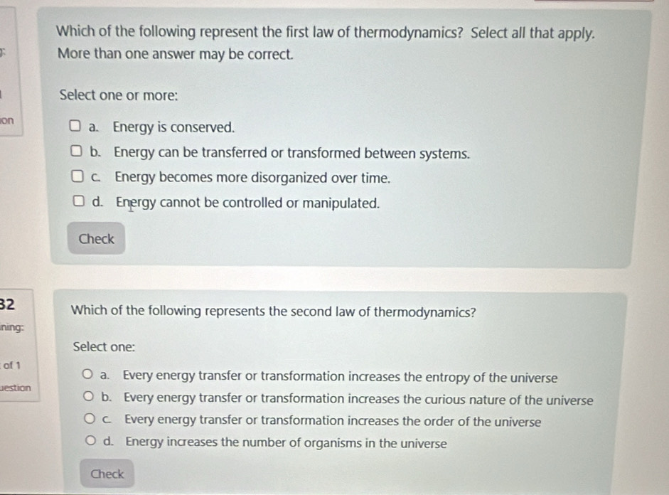 Which of the following represent the first law of thermodynamics? Select all that apply.
More than one answer may be correct.
Select one or more:
on
a. Energy is conserved.
b. Energy can be transferred or transformed between systems.
c. Energy becomes more disorganized over time.
d. Energy cannot be controlled or manipulated.
Check
32 Which of the following represents the second law of thermodynamics?
ning:
Select one:
of 1
a. Every energy transfer or transformation increases the entropy of the universe
estion
b. Every energy transfer or transformation increases the curious nature of the universe
c. Every energy transfer or transformation increases the order of the universe
d. Energy increases the number of organisms in the universe
Check